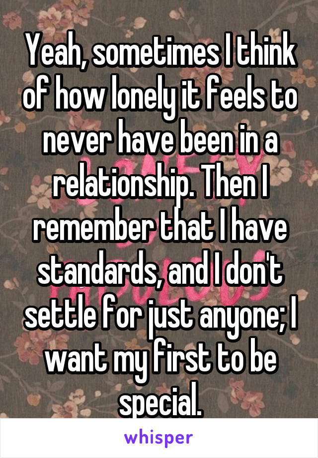Yeah, sometimes I think of how lonely it feels to never have been in a relationship. Then I remember that I have standards, and I don't settle for just anyone; I want my first to be special.