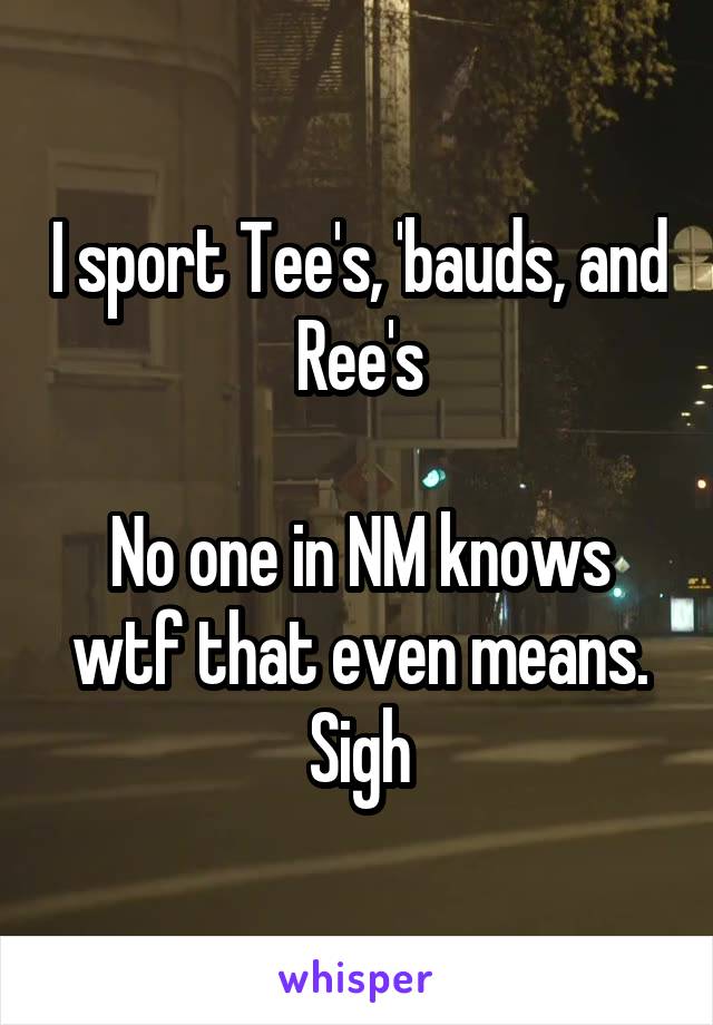I sport Tee's, 'bauds, and Ree's

No one in NM knows wtf that even means. Sigh