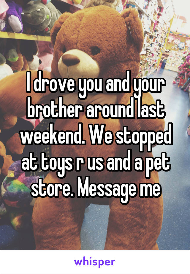 I drove you and your brother around last weekend. We stopped at toys r us and a pet store. Message me
