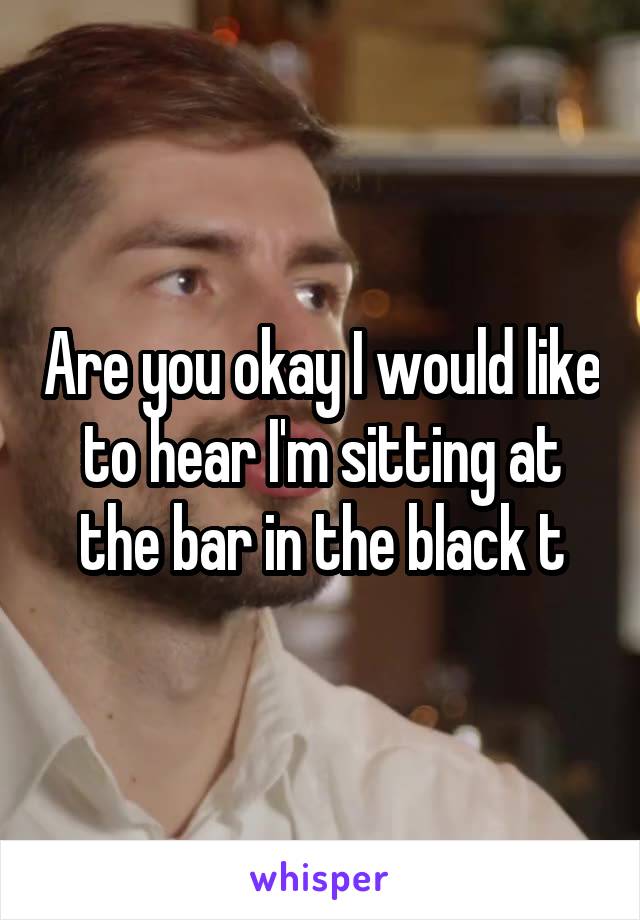 Are you okay I would like to hear I'm sitting at the bar in the black t