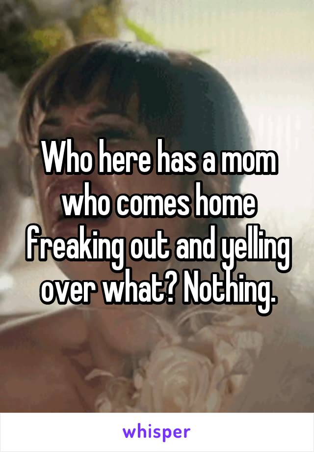 Who here has a mom who comes home freaking out and yelling over what? Nothing.