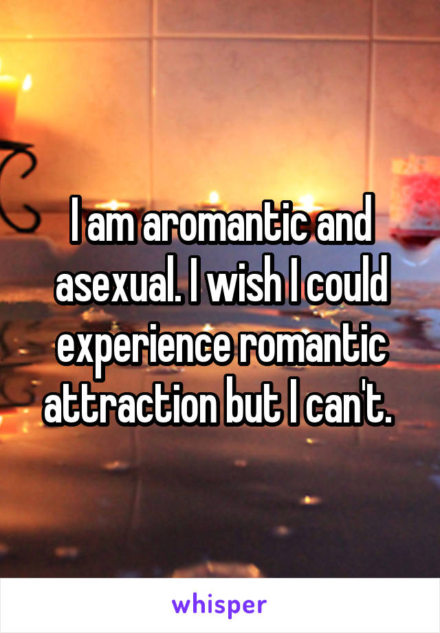 I am aromantic and asexual. I wish I could experience romantic attraction but I can't. 