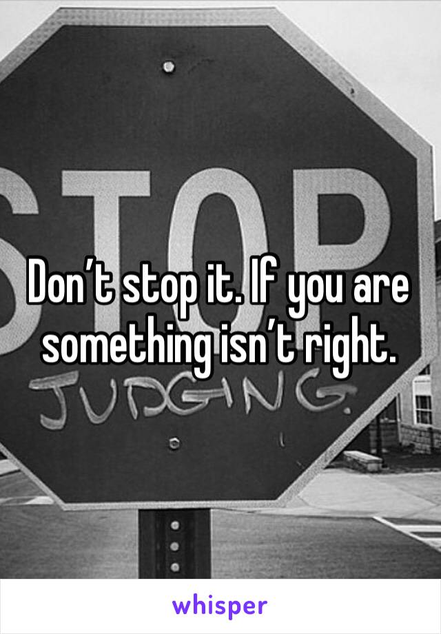 Don’t stop it. If you are something isn’t right. 