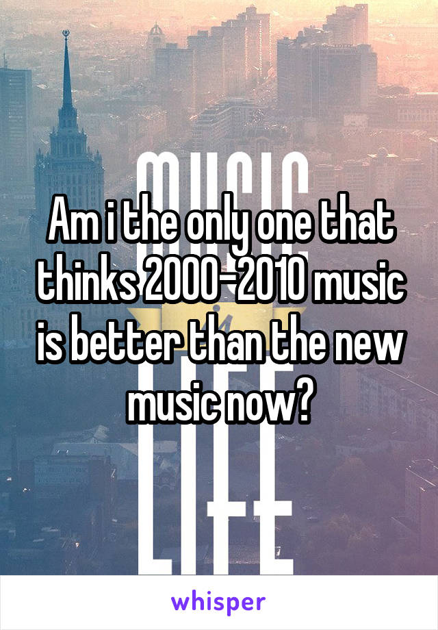 Am i the only one that thinks 2000-2010 music is better than the new music now?