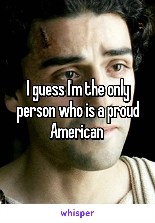 I guess I'm the only person who is a proud American 