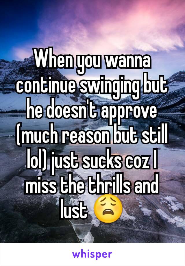 When you wanna continue swinging but he doesn't approve (much reason but still lol) just sucks coz I miss the thrills and lust 😩