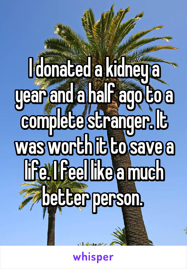 I donated a kidney a year and a half ago to a complete stranger. It was worth it to save a life. I feel like a much better person. 