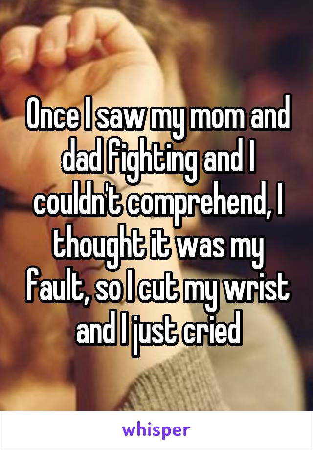 Once I saw my mom and dad fighting and I couldn't comprehend, I thought it was my fault, so I cut my wrist and I just cried