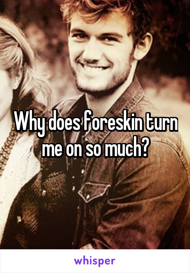 Why does foreskin turn me on so much?