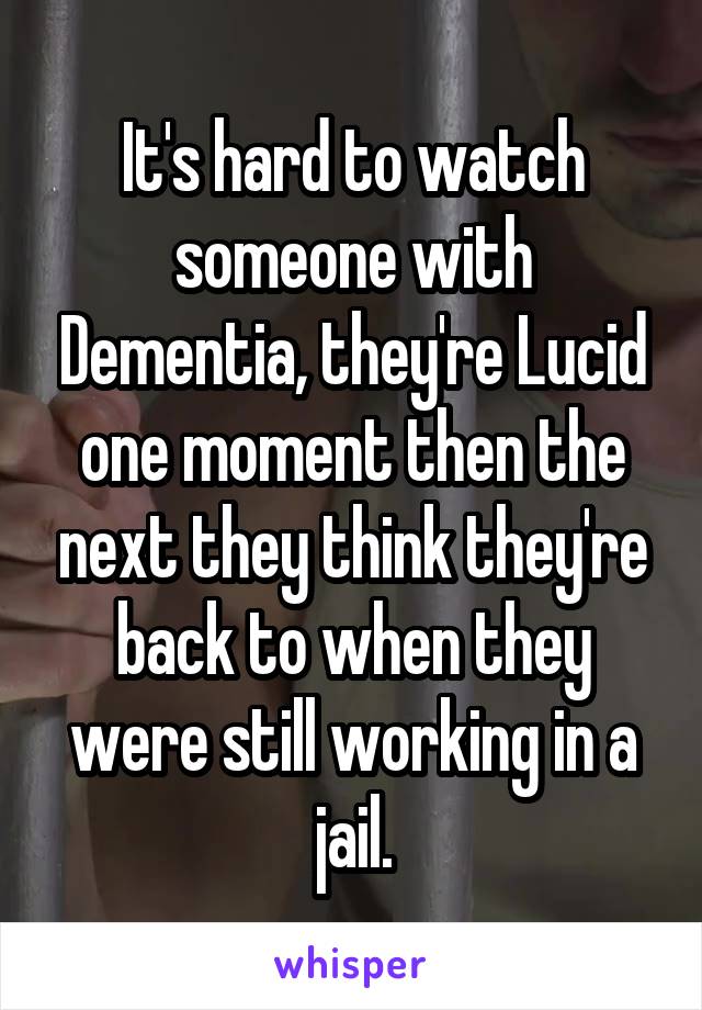 It's hard to watch someone with Dementia, they're Lucid one moment then the next they think they're back to when they were still working in a jail.