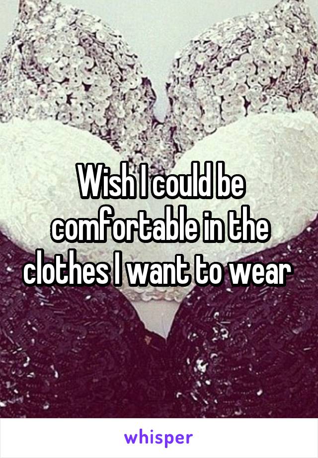 Wish I could be comfortable in the clothes I want to wear 