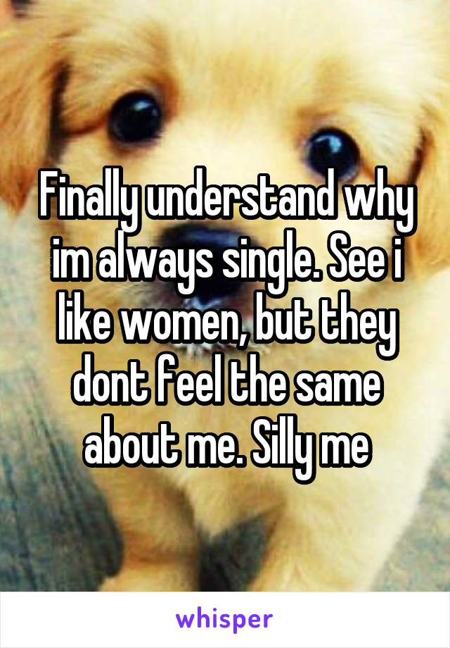 Finally understand why im always single. See i like women, but they dont feel the same about me. Silly me