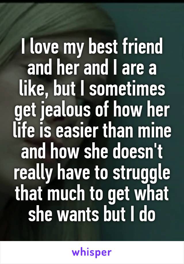I love my best friend and her and I are a like, but I sometimes get jealous of how her life is easier than mine and how she doesn't really have to struggle that much to get what she wants but I do