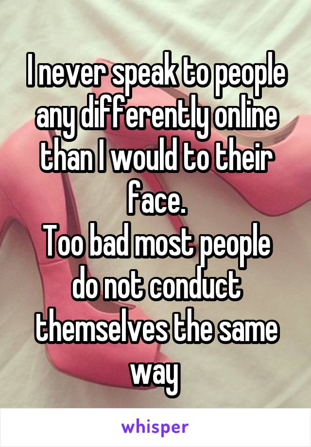 I never speak to people any differently online than I would to their face.
Too bad most people do not conduct themselves the same way 