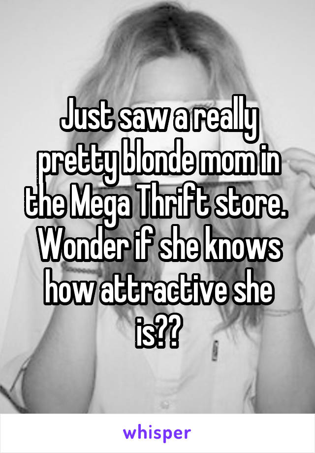 Just saw a really pretty blonde mom in the Mega Thrift store.  Wonder if she knows how attractive she is??