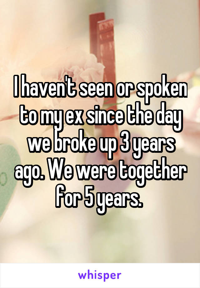 I haven't seen or spoken to my ex since the day we broke up 3 years ago. We were together for 5 years. 