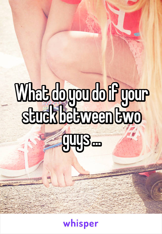What do you do if your stuck between two guys ...