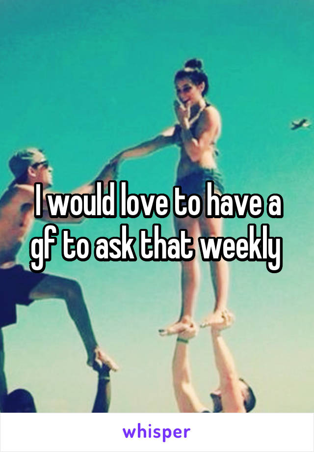 I would love to have a gf to ask that weekly 