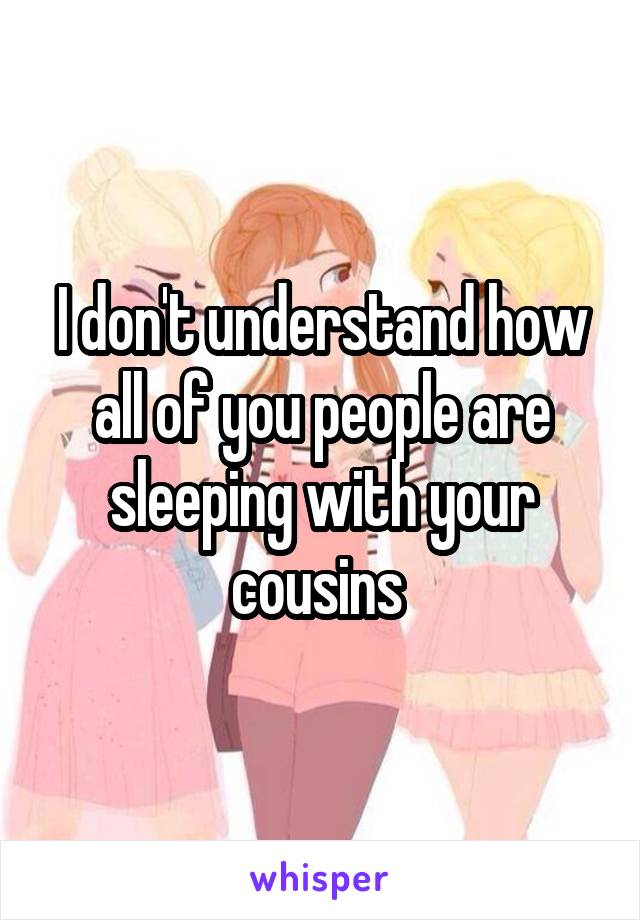 I don't understand how all of you people are sleeping with your cousins 