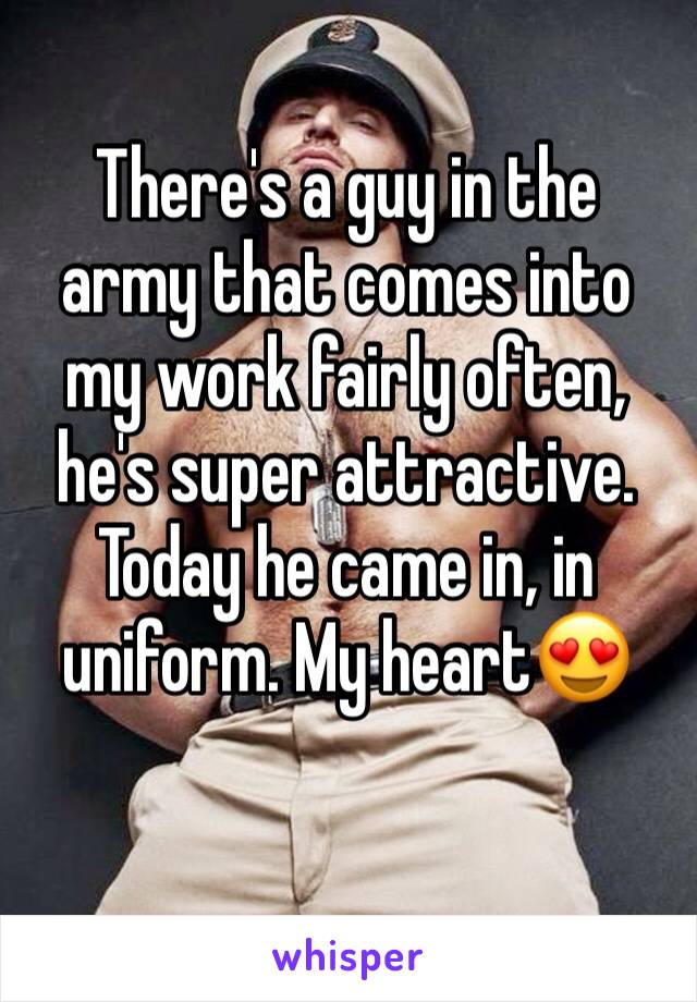 There's a guy in the army that comes into my work fairly often, he's super attractive. Today he came in, in uniform. My heart😍