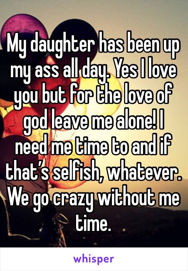 My daughter has been up my ass all day. Yes I love you but for the love of god leave me alone! I need me time to and if that’s selfish, whatever. We go crazy without me time.