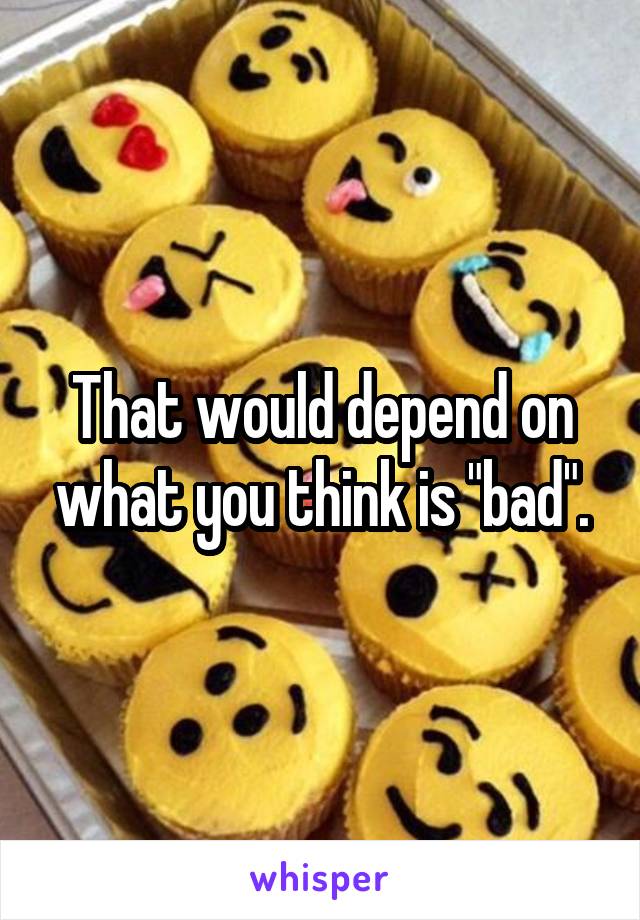 That would depend on what you think is "bad".