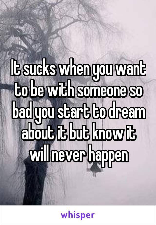 It sucks when you want to be with someone so bad you start to dream about it but know it will never happen