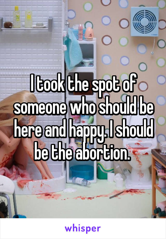 I took the spot of someone who should be here and happy. I should be the abortion. 