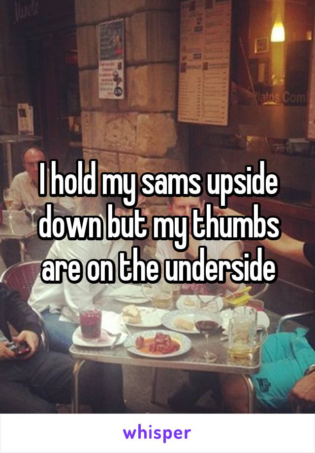 I hold my sams upside down but my thumbs are on the underside