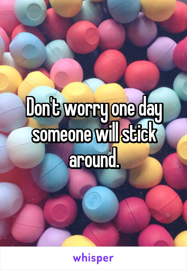 Don't worry one day someone will stick around.