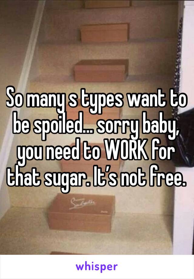 So many s types want to be spoiled... sorry baby, you need to WORK for that sugar. It’s not free.