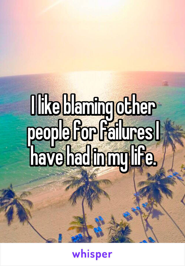 I like blaming other people for failures I have had in my life.