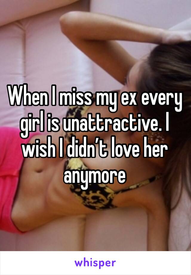 When I miss my ex every girl is unattractive. I wish I didn’t love her anymore 