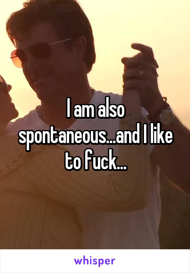 I am also spontaneous...and I like to fuck...