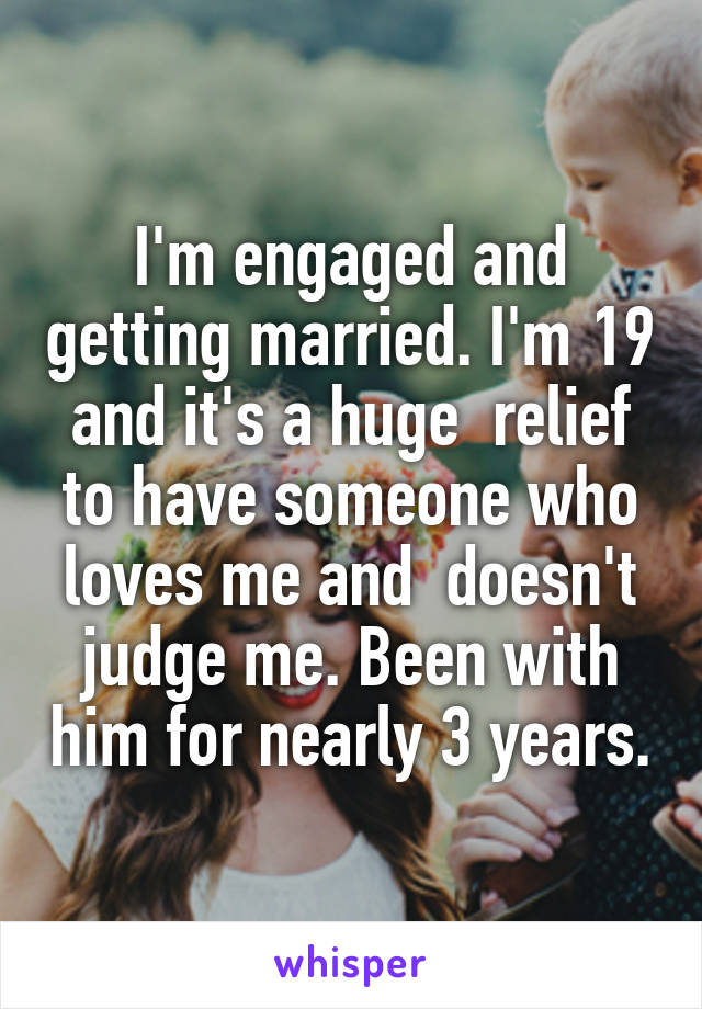 I'm engaged and getting married. I'm 19 and it's a huge  relief to have someone who loves me and  doesn't judge me. Been with him for nearly 3 years.