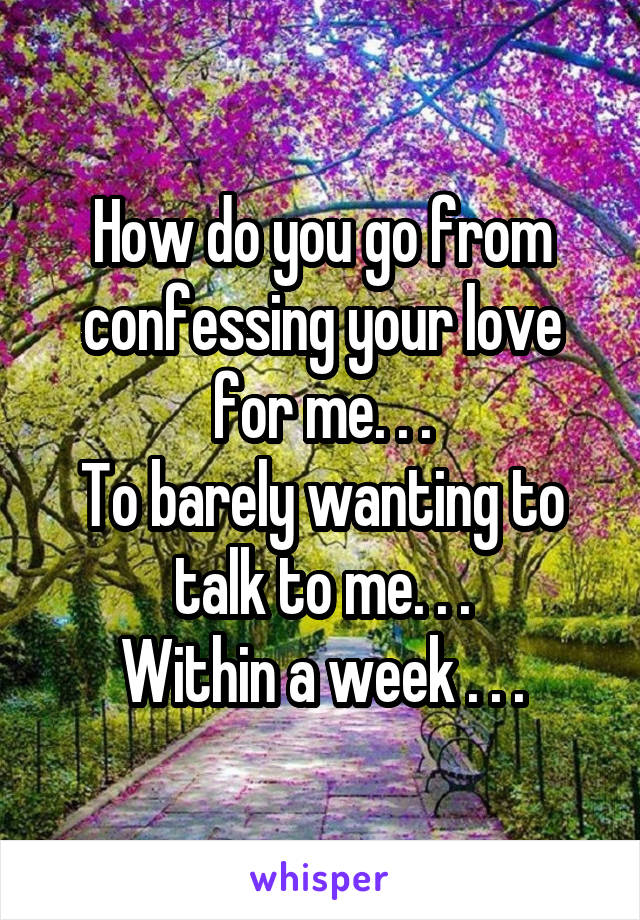 How do you go from confessing your love for me. . .
To barely wanting to talk to me. . .
Within a week . . .
