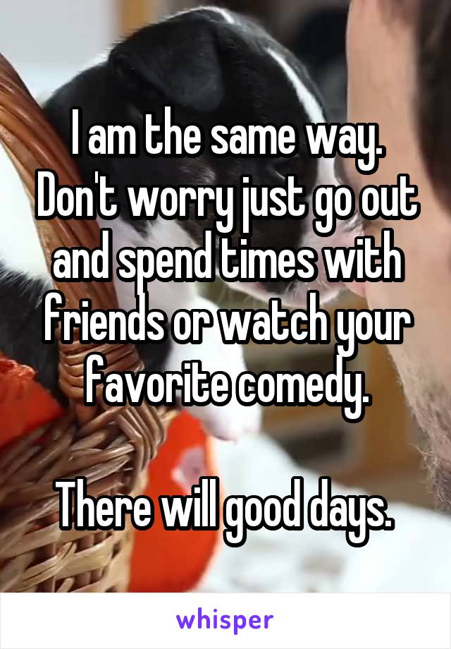 I am the same way. Don't worry just go out and spend times with friends or watch your favorite comedy.

There will good days. 