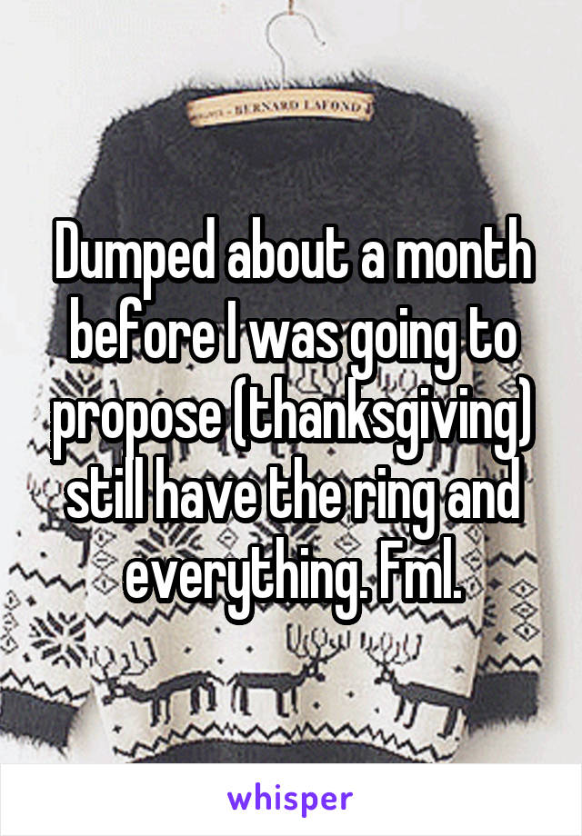 Dumped about a month before I was going to propose (thanksgiving) still have the ring and everything. Fml.