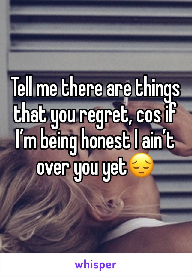 Tell me there are things that you regret, cos if I’m being honest I ain’t over you yet😔