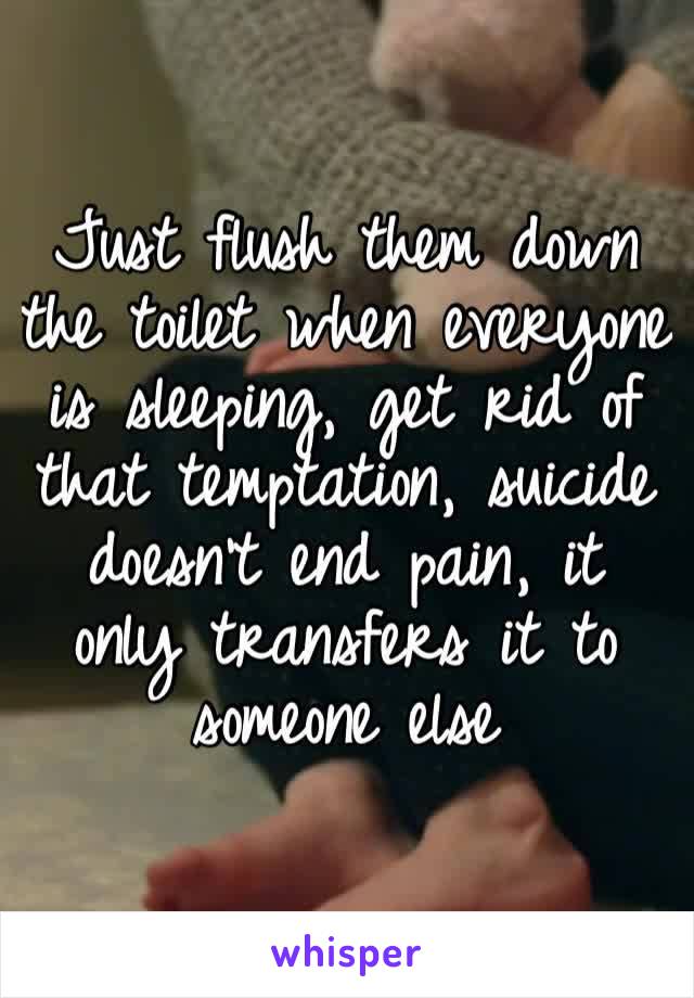 Just flush them down the toilet when everyone is sleeping, get rid of that temptation, suicide doesn’t end pain, it only transfers it to someone else
