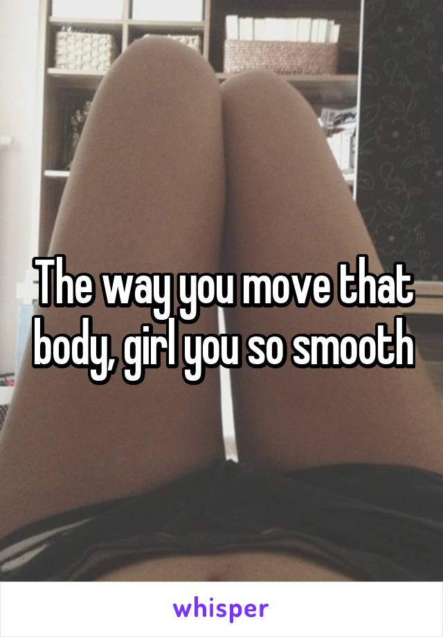 The way you move that body, girl you so smooth