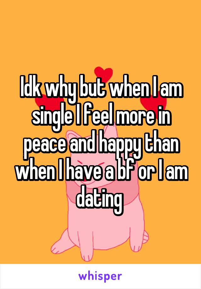 Idk why but when I am single I feel more in peace and happy than when I have a bf or I am dating 