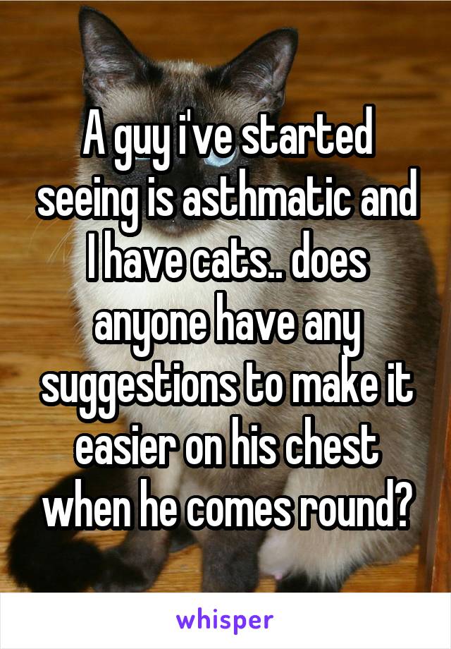A guy i've started seeing is asthmatic and I have cats.. does anyone have any suggestions to make it easier on his chest when he comes round?