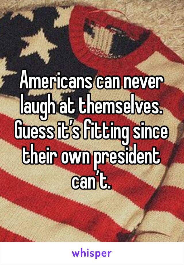 Americans can never laugh at themselves. Guess it’s fitting since their own president can’t.