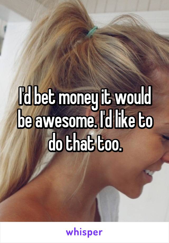 I'd bet money it would be awesome. I'd like to do that too.