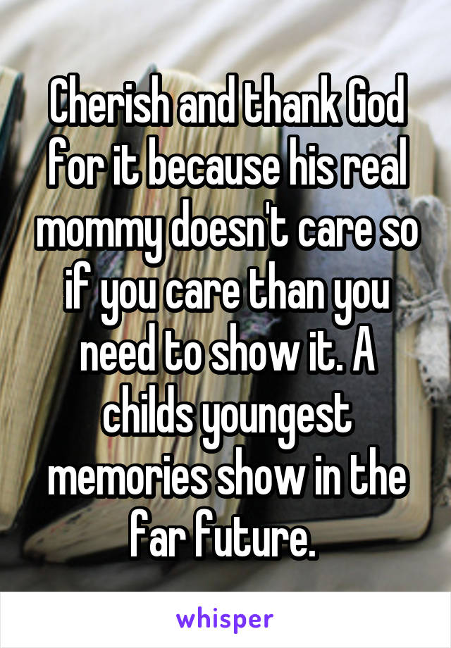 Cherish and thank God for it because his real mommy doesn't care so if you care than you need to show it. A childs youngest memories show in the far future. 