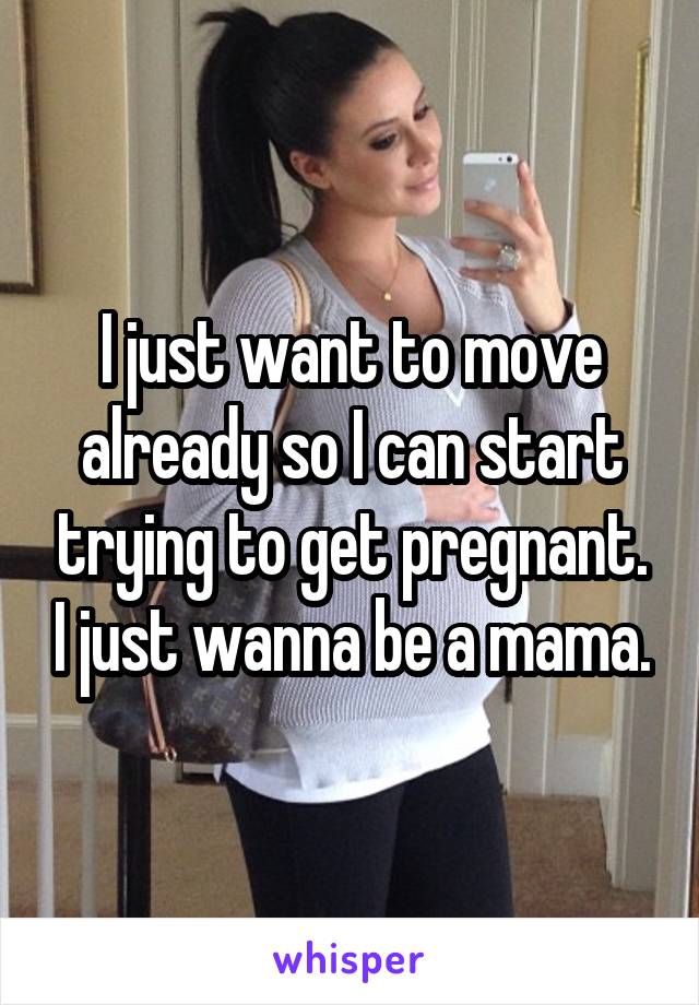I just want to move already so I can start trying to get pregnant. I just wanna be a mama.