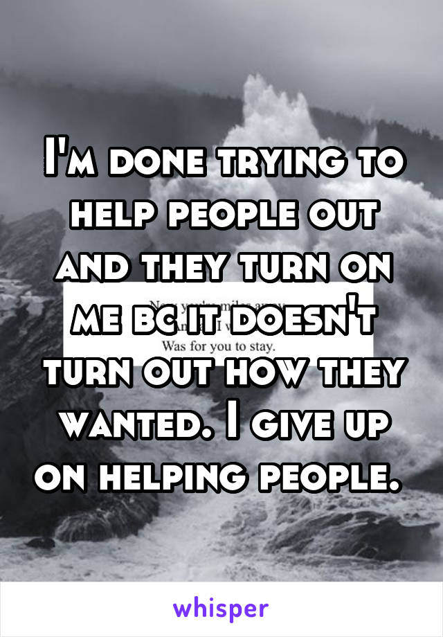 I'm done trying to help people out and they turn on me bc it doesn't turn out how they wanted. I give up on helping people. 