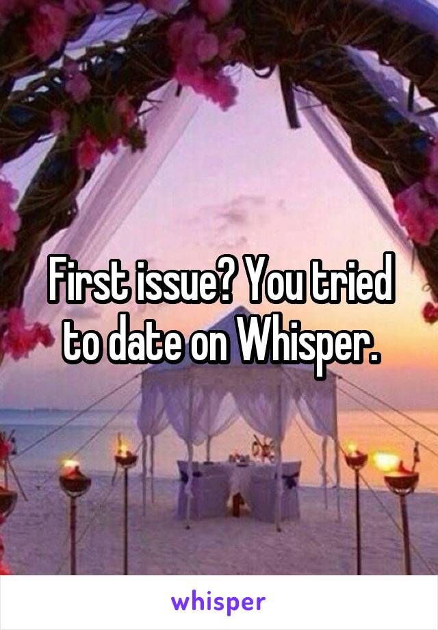 First issue? You tried to date on Whisper.