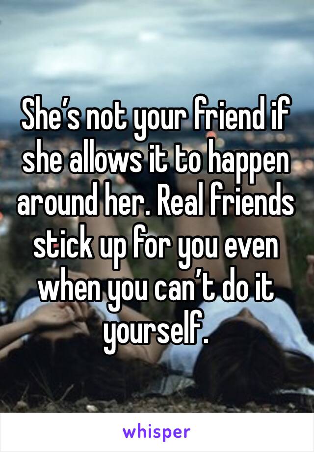 She’s not your friend if she allows it to happen around her. Real friends stick up for you even when you can’t do it yourself.